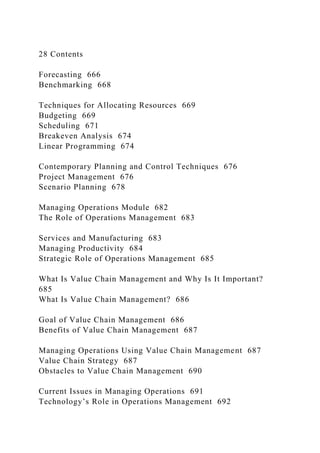 28 Contents
Forecasting 666
Benchmarking 668
Techniques for Allocating Resources 669
Budgeting 669
Scheduling 671
Breakeven Analysis 674
Linear Programming 674
Contemporary Planning and Control Techniques 676
Project Management 676
Scenario Planning 678
Managing Operations Module 682
The Role of Operations Management 683
Services and Manufacturing 683
Managing Productivity 684
Strategic Role of Operations Management 685
What Is Value Chain Management and Why Is It Important?
685
What Is Value Chain Management? 686
Goal of Value Chain Management 686
Benefits of Value Chain Management 687
Managing Operations Using Value Chain Management 687
Value Chain Strategy 687
Obstacles to Value Chain Management 690
Current Issues in Managing Operations 691
Technology’s Role in Operations Management 692
 