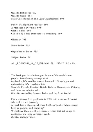 Quality Initiatives 692
Quality Goals 694
Mass Customization and Lean Organization 695
Part 6: Management Practice 698
A Manager’s Dilemma 698
Global Sense 698
Continuing Case: Starbucks—Controlling 699
Glossary 703
Name Index 715
Organization Index 735
Subject Index 741
A01_ROBB5839_14_GE_FM.indd 28 11/07/17 9:33 AM
The book you have before you is one of the world’s most
popular introductory management
textbooks. It’s used by several hundred U.S. colleges and
universities; it’s translated into
Spanish, French, Russian, Dutch, Bahasa, Korean, and Chinese;
and there are adapted edi-
tions for Australia, Canada, India, and the Arab World.
For a textbook first published in 1984—in a crowded market
where there are currently
several dozen choices, why has Robbins/Coulter Management
been so popular and enduring?
We believe there are three characteristics that set us apart:
contemporary topic coverage, read-
ability, and relevance.
 