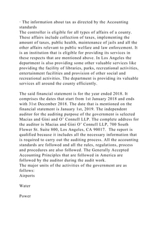 · The information about tax as directed by the Accounting
standards
The controller is eligible for all types of affairs of a county.
These affairs include collection of taxes, implementing the
amount of taxes, public health, maintenance of jails and all the
other affairs relevant to public welfare and law enforcement. It
is an institution that is eligible for providing its services in
these respects that are mentioned above. In Los Angeles the
department is also providing some other valuable services like
providing the facility of libraries, parks, recreational activities,
entertainment facilities and provision of other social and
recreational activities. The department is providing its valuable
services all around the county efficiently.
The said financial statement is for the year ended 2018. It
comprises the dates that start from 1st January 2018 and ends
with 31st December 2018. The date that is mentioned on the
financial statement is January 1st, 2019. The independent
auditor for the auditing purpose of the government is selected
Macias and Gini and O’ Connell LLP. The complete address for
the auditor is Macias and Gini O’ Connell LLP, 700 South
Flower St. Suite 800, Los Angeles, CA 90017. The report is
qualified because it includes all the necessary information that
is required to carry out the auditing process. All the accounting
standards are followed and all the rules, regulations, process
and procedures are also followed. The Generally Accepted
Accounting Principles that are followed in America are
followed by the auditor during the audit work.
The major units of the activities of the government are as
follows:
Airports
Water
Power
 