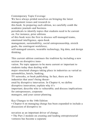 Contemporary Topic Coverage
We have always prided ourselves on bringing the latest
management issues and research to
this book. In preparing each edition, we carefully comb the
academic journals and business
periodicals to identify topics that students need to be current
on. For instance, prior editions
of this book were the first to discuss self-managed teams,
emotional intelligence, open-book
management, sustainability, social entrepreneurship, stretch
goals, the contingent workforce,
self-managed careers, wearable technology, big data, and design
thinking.
This current edition continues the tradition by including a new
section on disruptive inno-
vation. No topic appears to be more current or important to
students today than dealing with
major structural changes taking place in industries as varied as
automobiles, hotels, banking,
TV networks, or book publishing. In fact, there are few
industries that aren’t being threat-
ened by disruptive innovation. In Chapter 6, we define
disruptive innovation; explain why it’s
important; describe who is vulnerable; and discuss implications
for entrepreneurs, corporate
managers, and your career planning.
Key Changes to the 14th Edition
• Chapter 6 on managing change has been expanded to include a
discussion of disruptive in-
novation as an important driver of change.
• The Part 2 module on creating and leading entrepreneurial
ventures has become a separate
 