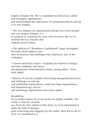 chapter (Chapter 10). We’ve expanded our discussion, added
end-of-chapter applications,
and acknowledged the importance of entrepreneurship by giving
it its own chapter.
• The two chapters on organizational design have been merged
into one chapter (Chapter 11)
in response to comments by users and reviewers. But we’ve
retained the key concepts that
students need to know.
• The addition of “Workplace Confidential” pages throughout
the book which address com-
mon frustrations and challenges that employees face in the
workplace.
• Current and timely topics—including the Internet of things,
real-time feedback, and choos-
ing appropriate communication media, among others—have
been added.
• Dozens of current examples illustrating management practices
and challenges in start-up
and established organizations, small and large organizations,
and manufacturing, service
and technology organizations have been added.
Readability
Every author claims his or her books are highly readable. The
reality is that few actually
are. From the first edition of this book, we were determined to
make the field of manage-
ment interesting and engaging for the reader. How did we do it?
First, we committed to a
 