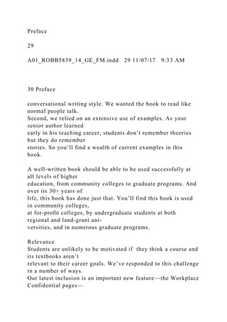 Preface
29
A01_ROBB5839_14_GE_FM.indd 29 11/07/17 9:33 AM
30 Preface
conversational writing style. We wanted the book to read like
normal people talk.
Second, we relied on an extensive use of examples. As your
senior author learned
early in his teaching career, students don’t remember theories
but they do remember
stories. So you’ll find a wealth of current examples in this
book.
A well-written book should be able to be used successfully at
all levels of higher
education, from community colleges to graduate programs. And
over its 30+ years of
life, this book has done just that. You’ll find this book is used
in community colleges,
at for-profit colleges, by undergraduate students at both
regional and land-grant uni-
versities, and in numerous graduate programs.
Relevance
Students are unlikely to be motivated if they think a course and
its textbooks aren’t
relevant to their career goals. We’ve responded to this challenge
in a number of ways.
Our latest inclusion is an important new feature—the Workplace
Confidential pages—
 