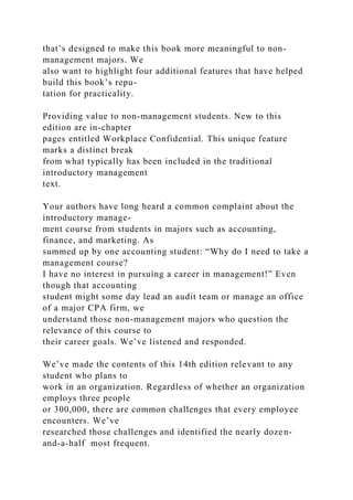 that’s designed to make this book more meaningful to non-
management majors. We
also want to highlight four additional features that have helped
build this book’s repu-
tation for practicality.
Providing value to non-management students. New to this
edition are in-chapter
pages entitled Workplace Confidential. This unique feature
marks a distinct break
from what typically has been included in the traditional
introductory management
text.
Your authors have long heard a common complaint about the
introductory manage-
ment course from students in majors such as accounting,
finance, and marketing. As
summed up by one accounting student: “Why do I need to take a
management course?
I have no interest in pursuing a career in management!” Even
though that accounting
student might some day lead an audit team or manage an office
of a major CPA firm, we
understand those non-management majors who question the
relevance of this course to
their career goals. We’ve listened and responded.
We’ve made the contents of this 14th edition relevant to any
student who plans to
work in an organization. Regardless of whether an organization
employs three people
or 300,000, there are common challenges that every employee
encounters. We’ve
researched those challenges and identified the nearly dozen-
and-a-half most frequent.
 