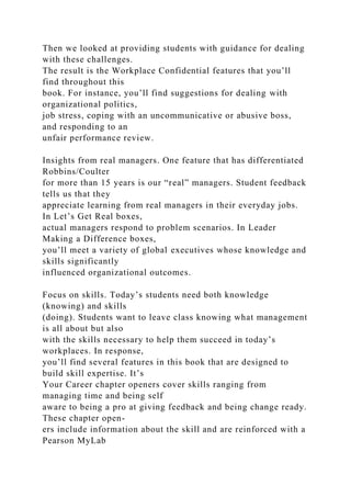Then we looked at providing students with guidance for dealing
with these challenges.
The result is the Workplace Confidential features that you’ll
find throughout this
book. For instance, you’ll find suggestions for dealing with
organizational politics,
job stress, coping with an uncommunicative or abusive boss,
and responding to an
unfair performance review.
Insights from real managers. One feature that has differentiated
Robbins/Coulter
for more than 15 years is our “real” managers. Student feedback
tells us that they
appreciate learning from real managers in their everyday jobs.
In Let’s Get Real boxes,
actual managers respond to problem scenarios. In Leader
Making a Difference boxes,
you’ll meet a variety of global executives whose knowledge and
skills significantly
influenced organizational outcomes.
Focus on skills. Today’s students need both knowledge
(knowing) and skills
(doing). Students want to leave class knowing what management
is all about but also
with the skills necessary to help them succeed in today’s
workplaces. In response,
you’ll find several features in this book that are designed to
build skill expertise. It’s
Your Career chapter openers cover skills ranging from
managing time and being self
aware to being a pro at giving feedback and being change ready.
These chapter open-
ers include information about the skill and are reinforced with a
Pearson MyLab
 
