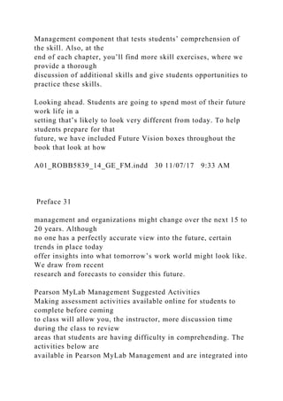 Management component that tests students’ comprehension of
the skill. Also, at the
end of each chapter, you’ll find more skill exercises, where we
provide a thorough
discussion of additional skills and give students opportunities to
practice these skills.
Looking ahead. Students are going to spend most of their future
work life in a
setting that’s likely to look very different from today. To help
students prepare for that
future, we have included Future Vision boxes throughout the
book that look at how
A01_ROBB5839_14_GE_FM.indd 30 11/07/17 9:33 AM
Preface 31
management and organizations might change over the next 15 to
20 years. Although
no one has a perfectly accurate view into the future, certain
trends in place today
offer insights into what tomorrow’s work world might look like.
We draw from recent
research and forecasts to consider this future.
Pearson MyLab Management Suggested Activities
Making assessment activities available online for students to
complete before coming
to class will allow you, the instructor, more discussion time
during the class to review
areas that students are having difficulty in comprehending. The
activities below are
available in Pearson MyLab Management and are integrated into
 