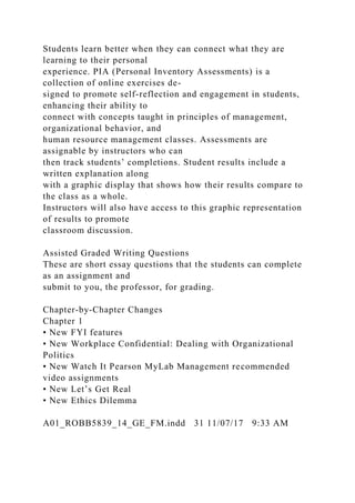 Students learn better when they can connect what they are
learning to their personal
experience. PIA (Personal Inventory Assessments) is a
collection of online exercises de-
signed to promote self-reflection and engagement in students,
enhancing their ability to
connect with concepts taught in principles of management,
organizational behavior, and
human resource management classes. Assessments are
assignable by instructors who can
then track students’ completions. Student results include a
written explanation along
with a graphic display that shows how their results compare to
the class as a whole.
Instructors will also have access to this graphic representation
of results to promote
classroom discussion.
Assisted Graded Writing Questions
These are short essay questions that the students can complete
as an assignment and
submit to you, the professor, for grading.
Chapter-by-Chapter Changes
Chapter 1
• New FYI features
• New Workplace Confidential: Dealing with Organizational
Politics
• New Watch It Pearson MyLab Management recommended
video assignments
• New Let’s Get Real
• New Ethics Dilemma
A01_ROBB5839_14_GE_FM.indd 31 11/07/17 9:33 AM
 