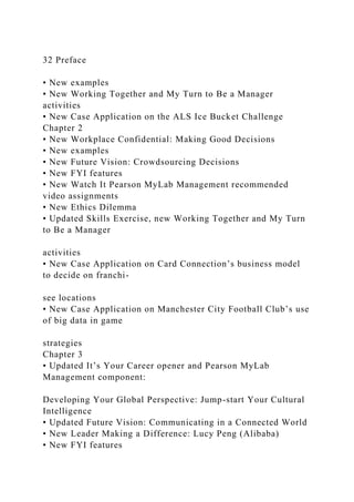 32 Preface
• New examples
• New Working Together and My Turn to Be a Manager
activities
• New Case Application on the ALS Ice Bucket Challenge
Chapter 2
• New Workplace Confidential: Making Good Decisions
• New examples
• New Future Vision: Crowdsourcing Decisions
• New FYI features
• New Watch It Pearson MyLab Management recommended
video assignments
• New Ethics Dilemma
• Updated Skills Exercise, new Working Together and My Turn
to Be a Manager
activities
• New Case Application on Card Connection’s business model
to decide on franchi-
see locations
• New Case Application on Manchester City Football Club’s use
of big data in game
strategies
Chapter 3
• Updated It’s Your Career opener and Pearson MyLab
Management component:
Developing Your Global Perspective: Jump-start Your Cultural
Intelligence
• Updated Future Vision: Communicating in a Connected World
• New Leader Making a Difference: Lucy Peng (Alibaba)
• New FYI features
 