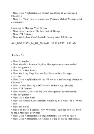 • New Case Application on ethical problems at Volkswagen
Chapter 6
• New It’s Your Career opener and Pearson MyLab Management
component:
Learning to Manage Your Stress
• New Future Vision: The Internet of Things
• New FYI features
• New Workplace Confidential: Coping with Job Stress
A01_ROBB5839_14_GE_FM.indd 32 19/07/17 9:42 AM
Preface 33
• New Examples
• New Watch It Pearson MyLab Management recommended
video assignments
• New Let’s Get Real’s
• New Working Together and My Turn to Be a Manager
activities
• New Case Application on the iPhone as a technology disruptor
Chapter 7
• New Leader Making a Difference: Indra Nooyi (Pepsi)
• New FYI features
• New Watch It, Pearson MyLab Management recommended
video assignments
• New Let’s Get Real
• New Workplace Confidential: Adjusting to a New Job or Work
Team
• New examples
• Updated Skills Exercise, new Working Together and My Turn
to Be a Manager activities
• New Case Application on organizational culture at Tesco
• New Case Application on Amazon’s use of drone technology
 