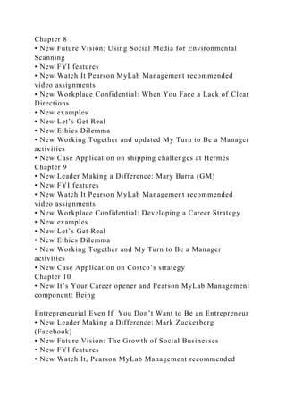 Chapter 8
• New Future Vision: Using Social Media for Environmental
Scanning
• New FYI features
• New Watch It Pearson MyLab Management recommended
video assignments
• New Workplace Confidential: When You Face a Lack of Clear
Directions
• New examples
• New Let’s Get Real
• New Ethics Dilemma
• New Working Together and updated My Turn to Be a Manager
activities
• New Case Application on shipping challenges at Hermès
Chapter 9
• New Leader Making a Difference: Mary Barra (GM)
• New FYI features
• New Watch It Pearson MyLab Management recommended
video assignments
• New Workplace Confidential: Developing a Career Strategy
• New examples
• New Let’s Get Real
• New Ethics Dilemma
• New Working Together and My Turn to Be a Manager
activities
• New Case Application on Costco’s strategy
Chapter 10
• New It’s Your Career opener and Pearson MyLab Management
component: Being
Entrepreneurial Even If You Don’t Want to Be an Entrepreneur
• New Leader Making a Difference: Mark Zuckerberg
(Facebook)
• New Future Vision: The Growth of Social Businesses
• New FYI features
• New Watch It, Pearson MyLab Management recommended
 