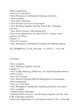 video assignments
• New Let’s Get Real’s
• New Workplace Confidential: Dealing with Risks
• New examples
• New Ethics Dilemma
• New Personal Inventory Assessment
• New Working Together and My Turn to Be a Manager
activities
• New Skills Exercise: Developing Grit
• New Case Applications on Jamie Oliver’s unique social
business at Fifteen
Chapter 11
• New FYI features
• New Workplace Confidential: Coping with Multiple Bosses
A01_ROBB5839_14_GE_FM.indd 33 19/07/17 9:43 AM
34 Preface
• New examples
• New Working Together activity
Chapter 12
• New Leader Making a Difference: Dr. Dara Richardson-Heron
(YWCA USA)
• New FYI features
• New Watch It Pearson MyLab Management recommended
video assignments
• New Let’s Get Real
• New Workplace Confidential: Handling Difficult Coworkers
• New examples
• Updated Ethics Dilemma
• Updated Skills Exercise, new Working Together and My Turn
to Be a Manager activities
• New Case Application on self-directed teams at W.L. Gore and
 