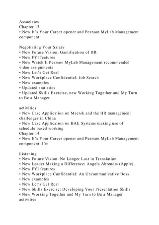 Associates
Chapter 13
• New It’s Your Career opener and Pearson MyLab Management
component:
Negotiating Your Salary
• New Future Vision: Gamification of HR
• New FYI features
• New Watch It Pearson MyLab Management recommended
video assignments
• New Let’s Get Real
• New Workplace Confidential: Job Search
• New examples
• Updated statistics
• Updated Skills Exercise, new Working Together and My Turn
to Be a Manager
activities
• New Case Application on Maersk and the HR management
challenges in China
• New Case Application on BAE Systems making use of
schedule based working
Chapter 14
• New It’s Your Career opener and Pearson MyLab Management
component: I’m
Listening
• New Future Vision: No Longer Lost in Translation
• New Leader Making a Difference: Angela Ahrendts (Apple)
• New FYI features
• New Workplace Confidential: An Uncommunicative Boss
• New examples
• New Let’s Get Real
• New Skills Exercise: Developing Your Presentation Skills
• New Working Together and My Turn to Be a Manager
activities
 