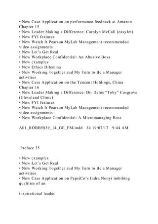 • New Case Application on performance feedback at Amazon
Chapter 15
• New Leader Making a Difference: Carolyn McCall (easyJet)
• New FYI features
• New Watch It Pearson MyLab Management recommended
video assignments
• New Let’s Get Real
• New Workplace Confidential: An Abusive Boss
• New examples
• New Ethics Dilemma
• New Working Together and My Turn to Be a Manager
activities
• New Case Application on the Tencent Holdings, China
Chapter 16
• New Leader Making a Difference: Dr. Delos “Toby” Cosgrove
(Cleveland Clinic)
• New FYI features
• New Watch It Pearson MyLab Management recommended
video assignments
• New Workplace Confidential: A Micromanaging Boss
A01_ROBB5839_14_GE_FM.indd 34 19/07/17 9:44 AM
Preface 35
• New examples
• New Let’s Get Real
• New Working Together and My Turn to Be a Manager
activities
• New Case Application on PepsiCo’s Indra Nooyi imbibing
qualities of an
inspirational leader
 