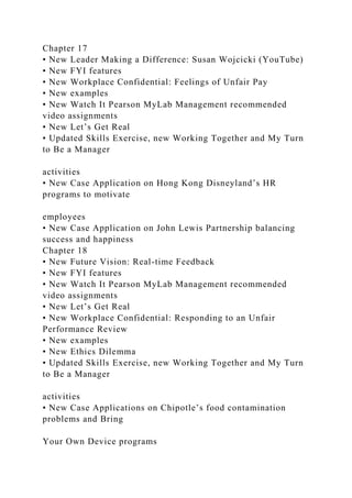 Chapter 17
• New Leader Making a Difference: Susan Wojcicki (YouTube)
• New FYI features
• New Workplace Confidential: Feelings of Unfair Pay
• New examples
• New Watch It Pearson MyLab Management recommended
video assignments
• New Let’s Get Real
• Updated Skills Exercise, new Working Together and My Turn
to Be a Manager
activities
• New Case Application on Hong Kong Disneyland’s HR
programs to motivate
employees
• New Case Application on John Lewis Partnership balancing
success and happiness
Chapter 18
• New Future Vision: Real-time Feedback
• New FYI features
• New Watch It Pearson MyLab Management recommended
video assignments
• New Let’s Get Real
• New Workplace Confidential: Responding to an Unfair
Performance Review
• New examples
• New Ethics Dilemma
• Updated Skills Exercise, new Working Together and My Turn
to Be a Manager
activities
• New Case Applications on Chipotle’s food contamination
problems and Bring
Your Own Device programs
 