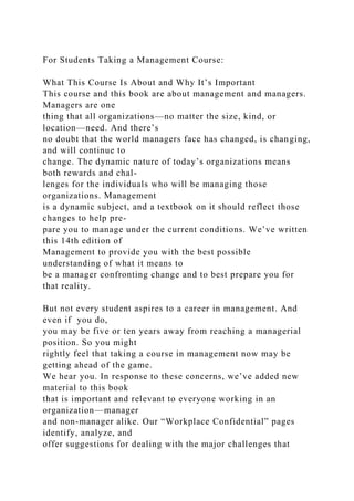 For Students Taking a Management Course:
What This Course Is About and Why It’s Important
This course and this book are about management and managers.
Managers are one
thing that all organizations—no matter the size, kind, or
location—need. And there’s
no doubt that the world managers face has changed, is changing,
and will continue to
change. The dynamic nature of today’s organizations means
both rewards and chal-
lenges for the individuals who will be managing those
organizations. Management
is a dynamic subject, and a textbook on it should reflect those
changes to help pre-
pare you to manage under the current conditions. We’ve written
this 14th edition of
Management to provide you with the best possible
understanding of what it means to
be a manager confronting change and to best prepare you for
that reality.
But not every student aspires to a career in management. And
even if you do,
you may be five or ten years away from reaching a managerial
position. So you might
rightly feel that taking a course in management now may be
getting ahead of the game.
We hear you. In response to these concerns, we’ve added new
material to this book
that is important and relevant to everyone working in an
organization—manager
and non-manager alike. Our “Workplace Confidential” pages
identify, analyze, and
offer suggestions for dealing with the major challenges that
 