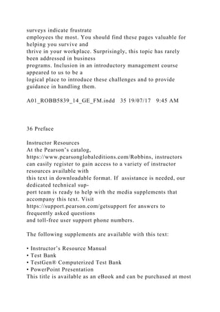surveys indicate frustrate
employees the most. You should find these pages valuable for
helping you survive and
thrive in your workplace. Surprisingly, this topic has rarely
been addressed in business
programs. Inclusion in an introductory management course
appeared to us to be a
logical place to introduce these challenges and to provide
guidance in handling them.
A01_ROBB5839_14_GE_FM.indd 35 19/07/17 9:45 AM
36 Preface
Instructor Resources
At the Pearson’s catalog,
https://www.pearsonglobaleditions.com/Robbins, instructors
can easily register to gain access to a variety of instructor
resources available with
this text in downloadable format. If assistance is needed, our
dedicated technical sup-
port team is ready to help with the media supplements that
accompany this text. Visit
https://support.pearson.com/getsupport for answers to
frequently asked questions
and toll-free user support phone numbers.
The following supplements are available with this text:
• Instructor’s Resource Manual
• Test Bank
• TestGen® Computerized Test Bank
• PowerPoint Presentation
This title is available as an eBook and can be purchased at most
 