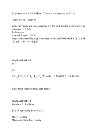 Expenses are $ 7.1 billion. There is a decrease of 0.7%.
Analysis of Reserves
General funds are increased by 27.5% and Public works have an
increase of 3.8%
References
Annual Report 2018,
https://lacontroller.org/wpcontent/uploads/2019/02/FY18_CAFR
_Final_1.31.19_v3.pdf
MANAGEMENT
14E
GE
A01_ROBB5839_14_GE_FM.indd 1 26/07/17 10:48 AM
This page intentionally left blank
MANAGEMENT
Stephen P. Robbins
San Diego State University
Mary Coulter
Missouri State University
 