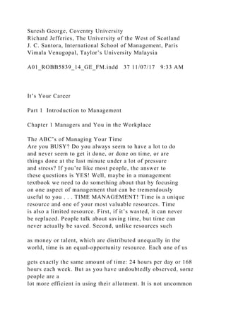 Suresh George, Coventry University
Richard Jefferies, The University of the West of Scotland
J. C. Santora, International School of Management, Paris
Vimala Venugopal, Taylor’s University Malaysia
A01_ROBB5839_14_GE_FM.indd 37 11/07/17 9:33 AM
It’s Your Career
Part 1 Introduction to Management
Chapter 1 Managers and You in the Workplace
The ABC’s of Managing Your Time
Are you BUSY? Do you always seem to have a lot to do
and never seem to get it done, or done on time, or are
things done at the last minute under a lot of pressure
and stress? If you’re like most people, the answer to
these questions is YES! Well, maybe in a management
textbook we need to do something about that by focusing
on one aspect of management that can be tremendously
useful to you . . . TIME MANAGEMENT! Time is a unique
resource and one of your most valuable resources. Time
is also a limited resource. First, if it’s wasted, it can never
be replaced. People talk about saving time, but time can
never actually be saved. Second, unlike resources such
as money or talent, which are distributed unequally in the
world, time is an equal-opportunity resource. Each one of us
gets exactly the same amount of time: 24 hours per day or 168
hours each week. But as you have undoubtedly observed, some
people are a
lot more efficient in using their allotment. It is not uncommon
 