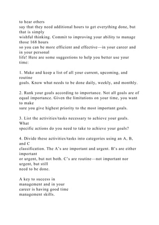to hear others
say that they need additional hours to get everything done, but
that is simply
wishful thinking. Commit to improving your ability to manage
those 168 hours
so you can be more efficient and effective—in your career and
in your personal
life! Here are some suggestions to help you better use your
time:
1. Make and keep a list of all your current, upcoming, and
routine
goals. Know what needs to be done daily, weekly, and monthly.
2. Rank your goals according to importance. Not all goals are of
equal importance. Given the limitations on your time, you want
to make
sure you give highest priority to the most important goals.
3. List the activities/tasks necessary to achieve your goals.
What
specific actions do you need to take to achieve your goals?
4. Divide these activities/tasks into categories using an A, B,
and C
classification. The A’s are important and urgent. B’s are either
important
or urgent, but not both. C’s are routine—not important nor
urgent, but still
need to be done.
A key to success in
management and in your
career is having good time
management skills.
 