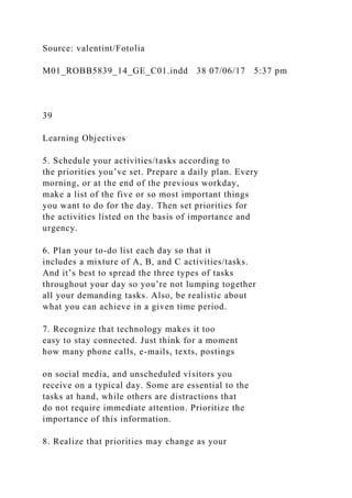 Source: valentint/Fotolia
M01_ROBB5839_14_GE_C01.indd 38 07/06/17 5:37 pm
39
Learning Objectives
5. Schedule your activities/tasks according to
the priorities you’ve set. Prepare a daily plan. Every
morning, or at the end of the previous workday,
make a list of the five or so most important things
you want to do for the day. Then set priorities for
the activities listed on the basis of importance and
urgency.
6. Plan your to-do list each day so that it
includes a mixture of A, B, and C activities/tasks.
And it’s best to spread the three types of tasks
throughout your day so you’re not lumping together
all your demanding tasks. Also, be realistic about
what you can achieve in a given time period.
7. Recognize that technology makes it too
easy to stay connected. Just think for a moment
how many phone calls, e-mails, texts, postings
on social media, and unscheduled visitors you
receive on a typical day. Some are essential to the
tasks at hand, while others are distractions that
do not require immediate attention. Prioritize the
importance of this information.
8. Realize that priorities may change as your
 