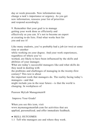 day or week proceeds. New information may
change a task’s importance or urgency. As you get
new information, reassess your list of priorities
and respond accordingly.
9. Remember that your goal is to manage
getting your work done as efficiently and
effectively as you can. It’s not to become an expert
at creating to-do lists. Find what works best for
you and use it!
Like many students, you’ve probably had a job (or two) at some
time or another
while working on your degree. And your work experiences,
regardless of where you’ve
worked, are likely to have been influenced by the skills and
abilities of your manager.
What are today’s successful managers like and what skills do
they need in dealing with
the problems and challenges of managing in the twenty-first
century? This text is about
the important work that managers do. The reality facing today’s
managers—and that
might include you in the near future—is that the world is
changing. In workplaces of
Pearson MyLab Management®
Improve Your Grade!
When you see this icon, visit
www.mymanagementlab.com for activities that are
applied, personalized, and offer immediate feedback.
● SKILL OUTCOMES
1.1 Tell who managers are and where they work.
 