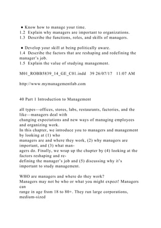 ● Know how to manage your time.
1.2 Explain why managers are important to organizations.
1.3 Describe the functions, roles, and skills of managers.
● Develop your skill at being politically aware.
1.4 Describe the factors that are reshaping and redefining the
manager’s job.
1.5 Explain the value of studying management.
M01_ROBB5839_14_GE_C01.indd 39 26/07/17 11:07 AM
http://www.mymanagementlab.com
40 Part 1 Introduction to Management
all types—offices, stores, labs, restaurants, factories, and the
like—managers deal with
changing expectations and new ways of managing employees
and organizing work.
In this chapter, we introduce you to managers and management
by looking at (1) who
managers are and where they work, (2) why managers are
important, and (3) what man-
agers do. Finally, we wrap up the chapter by (4) looking at the
factors reshaping and re-
defining the manager’s job and (5) discussing why it’s
important to study management.
WHO are managers and where do they work?
Managers may not be who or what you might expect! Managers
can
range in age from 18 to 80+. They run large corporations,
medium-sized
 
