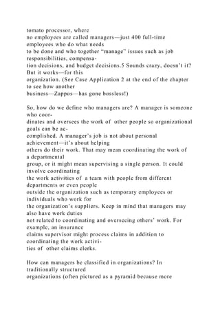 tomato processor, where
no employees are called managers—just 400 full-time
employees who do what needs
to be done and who together “manage” issues such as job
responsibilities, compensa-
tion decisions, and budget decisions.5 Sounds crazy, doesn’t it?
But it works—for this
organization. (See Case Application 2 at the end of the chapter
to see how another
business—Zappos—has gone bossless!)
So, how do we define who managers are? A manager is someone
who coor-
dinates and oversees the work of other people so organizational
goals can be ac-
complished. A manager’s job is not about personal
achievement—it’s about helping
others do their work. That may mean coordinating the work of
a departmental
group, or it might mean supervising a single person. It could
involve coordinating
the work activities of a team with people from different
departments or even people
outside the organization such as temporary employees or
individuals who work for
the organization’s suppliers. Keep in mind that managers may
also have work duties
not related to coordinating and overseeing others’ work. For
example, an insurance
claims supervisor might process claims in addition to
coordinating the work activi-
ties of other claims clerks.
How can managers be classified in organizations? In
traditionally structured
organizations (often pictured as a pyramid because more
 