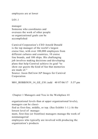 employees are at lower
LO1.1
manager
Someone who coordinates and
oversees the work of other people
so organizational goals can be
accomplished
Carnival Corporation’s CEO Arnold Donald
is the top manager of the world’s largest
cruise line, with over 100,000 employees from
different cultures and countries, 10 cruise
line brands, and 100 ships. His challenging
job involves making decisions and developing
plans that help Carnival achieve its goal “to
show our guests the kind of fun that memories
are made of.”
Source: Jason DeCrow/AP Images for Carnival
Corporation
M01_ROBB5839_14_GE_C01.indd 40 07/06/17 5:37 pm
Chapter 1 Managers and You in the Workplace 41
organizational levels than at upper organizational levels),
managers can be classi-
fied as first-line, middle, or top. (See Exhibit 1-1.) At the
lowest level of manage-
ment, first-line (or frontline) managers manage the work of
nonmanagerial
employees who typically are involved with producing the
organization’s products
 