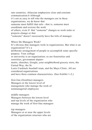 rate countries, Atlassian emphasizes clear and constant
communication.6 Although
it’s not as easy to tell who the managers are in these
organizations, we do know that
someone must fulfill that role—that is, someone must
coordinate and oversee the work
of others, even if that “someone” changes as work tasks or
projects change or that
“someone” doesn’t necessarily have the title of manager.
Where Do Managers Work?
It’s obvious that managers work in organizations. But what is an
organization? It’s a
deliberate arrangement of people to accomplish some specific
purpose. Your college
or university is an organization; so are fraternities and
sororities, government depart-
ments, churches, Google, your neighborhood grocery store, the
United Way, the St.
Louis Cardinals baseball team, and the Mayo Clinic. All are
considered organizations
and have three common characteristics. (See Exhibit 1-2.)
first-line (frontline) managers
Managers at the lowest level of
management who manage the work of
nonmanagerial employees
middle managers
Managers between the lowest level
and top levels of the organization who
manage the work of first-line managers
top managers
Managers at or near the upper levels
of the organization structure who are
 