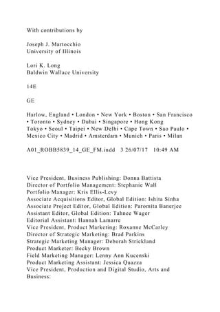 With contributions by
Joseph J. Martocchio
University of Illinois
Lori K. Long
Baldwin Wallace University
14E
GE
Harlow, England • London • New York • Boston • San Francisco
• Toronto • Sydney • Dubai • Singapore • Hong Kong
Tokyo • Seoul • Taipei • New Delhi • Cape Town • Sao Paulo •
Mexico City • Madrid • Amsterdam • Munich • Paris • Milan
A01_ROBB5839_14_GE_FM.indd 3 26/07/17 10:49 AM
Vice President, Business Publishing: Donna Battista
Director of Portfolio Management: Stephanie Wall
Portfolio Manager: Kris Ellis-Levy
Associate Acquisitions Editor, Global Edition: Ishita Sinha
Associate Project Editor, Global Edition: Paromita Banerjee
Assistant Editor, Global Edition: Tahnee Wager
Editorial Assistant: Hannah Lamarre
Vice President, Product Marketing: Roxanne McCarley
Director of Strategic Marketing: Brad Parkins
Strategic Marketing Manager: Deborah Strickland
Product Marketer: Becky Brown
Field Marketing Manager: Lenny Ann Kucenski
Product Marketing Assistant: Jessica Quazza
Vice President, Production and Digital Studio, Arts and
Business:
 