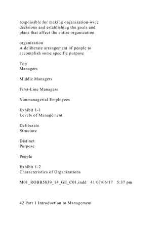 responsible for making organization-wide
decisions and establishing the goals and
plans that affect the entire organization
organization
A deliberate arrangement of people to
accomplish some specific purpose
Top
Managers
Middle Managers
First-Line Managers
Nonmanagerial Employees
Exhibit 1-1
Levels of Management
Deliberate
Structure
Distinct
Purpose
People
Exhibit 1-2
Characteristics of Organizations
M01_ROBB5839_14_GE_C01.indd 41 07/06/17 5:37 pm
42 Part 1 Introduction to Management
 