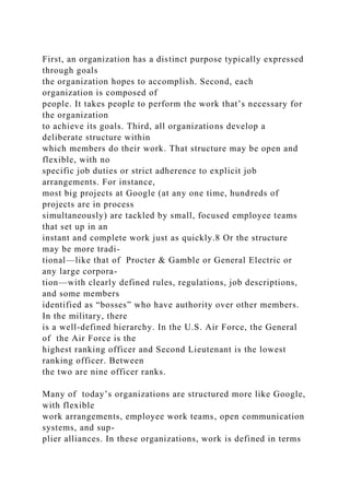 First, an organization has a distinct purpose typically expressed
through goals
the organization hopes to accomplish. Second, each
organization is composed of
people. It takes people to perform the work that’s necessary for
the organization
to achieve its goals. Third, all organizations develop a
deliberate structure within
which members do their work. That structure may be open and
flexible, with no
specific job duties or strict adherence to explicit job
arrangements. For instance,
most big projects at Google (at any one time, hundreds of
projects are in process
simultaneously) are tackled by small, focused employee teams
that set up in an
instant and complete work just as quickly.8 Or the structure
may be more tradi-
tional—like that of Procter & Gamble or General Electric or
any large corpora-
tion—with clearly defined rules, regulations, job descriptions,
and some members
identified as “bosses” who have authority over other members.
In the military, there
is a well-defined hierarchy. In the U.S. Air Force, the General
of the Air Force is the
highest ranking officer and Second Lieutenant is the lowest
ranking officer. Between
the two are nine officer ranks.
Many of today’s organizations are structured more like Google,
with flexible
work arrangements, employee work teams, open communication
systems, and sup-
plier alliances. In these organizations, work is defined in terms
 