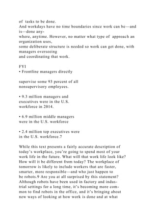 of tasks to be done.
And workdays have no time boundaries since work can be—and
is—done any-
where, anytime. However, no matter what type of approach an
organization uses,
some deliberate structure is needed so work can get done, with
managers overseeing
and coordinating that work.
FYI
• Frontline managers directly
supervise some 93 percent of all
nonsupervisory employees.
• 9.3 million managers and
executives were in the U.S.
workforce in 2014.
• 6.9 million middle managers
were in the U.S. workforce
• 2.4 million top executives were
in the U.S. workforce.7
While this text presents a fairly accurate description of
today’s workplace, you’re going to spend most of your
work life in the future. What will that work life look like?
How will it be different from today? The workplace of
tomorrow is likely to include workers that are faster,
smarter, more responsible—and who just happen to
be robots.9 Are you at all surprised by this statement?
Although robots have been used in factory and indus-
trial settings for a long time, it’s becoming more com-
mon to find robots in the office, and it’s bringing about
new ways of looking at how work is done and at what
 