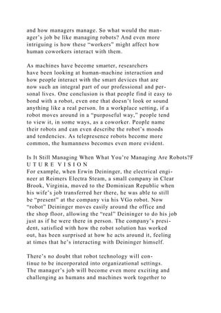 and how managers manage. So what would the man-
ager’s job be like managing robots? And even more
intriguing is how these “workers” might affect how
human coworkers interact with them.
As machines have become smarter, researchers
have been looking at human-machine interaction and
how people interact with the smart devices that are
now such an integral part of our professional and per-
sonal lives. One conclusion is that people find it easy to
bond with a robot, even one that doesn’t look or sound
anything like a real person. In a workplace setting, if a
robot moves around in a “purposeful way,” people tend
to view it, in some ways, as a coworker. People name
their robots and can even describe the robot’s moods
and tendencies. As telepresence robots become more
common, the humanness becomes even more evident.
Is It Still Managing When What You’re Managing Are Robots?F
U T U R E V I S I O N
For example, when Erwin Deininger, the electrical engi-
neer at Reimers Electra Steam, a small company in Clear
Brook, Virginia, moved to the Dominican Republic when
his wife’s job transferred her there, he was able to still
be “present” at the company via his VGo robot. Now
“robot” Deininger moves easily around the office and
the shop floor, allowing the “real” Deininger to do his job
just as if he were there in person. The company’s presi-
dent, satisfied with how the robot solution has worked
out, has been surprised at how he acts around it, feeling
at times that he’s interacting with Deininger himself.
There’s no doubt that robot technology will con-
tinue to be incorporated into organizational settings.
The manager’s job will become even more exciting and
challenging as humans and machines work together to
 