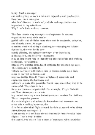 lucky. Such a manager
can make going to work a lot more enjoyable and productive.
However, even managers
who don’t live up to such lofty ideals and expectations are
important to organizations.
Why? Let’s look at three reasons.
The first reason why managers are important is because
organizations need their mana-
gerial skills and abilities more than ever in uncertain, complex,
and chaotic times. As orga-
nizations deal with today’s challenges—changing workforce
dynamics, the worldwide eco-
nomic climate, changing technology, ever-increasing
globalization, and so forth—managers
play an important role in identifying critical issues and crafting
responses. For example,
BlackBerry Limited introduced software for autonomous cars.
The company’s vehicle-to-
vehicle software will enable cars to communicate with each
other to prevent collisions and
improve traffic flow.11 Teams of talented scientists and
engineers create the hardware and
software to make this possible. But it takes more than that to be
successful. There has to be a
focus on commercial potential. For example, Virgin Galactic
and Xcor Aerospace are work-
ing toward creating a new industry—space tourism for civilians.
These companies possess
the technological and scientific know-how and resources to
make this a reality; however, the
fare for a suborbital flight around Earth is expected to be about
$100,000 per passenger.12
Most people will not have the discretionary funds to take these
flights. That’s why, behind
the scenes, you’d also find a team of managers who scrutinize
 