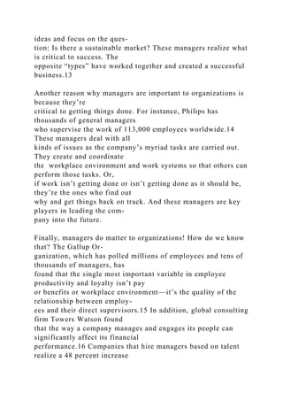 ideas and focus on the ques-
tion: Is there a sustainable market? These managers realize what
is critical to success. The
opposite “types” have worked together and created a successful
business.13
Another reason why managers are important to organizations is
because they’re
critical to getting things done. For instance, Philips has
thousands of general managers
who supervise the work of 113,000 employees worldwide.14
These managers deal with all
kinds of issues as the company’s myriad tasks are carried out.
They create and coordinate
the workplace environment and work systems so that others can
perform those tasks. Or,
if work isn’t getting done or isn’t getting done as it should be,
they’re the ones who find out
why and get things back on track. And these managers are key
players in leading the com-
pany into the future.
Finally, managers do matter to organizations! How do we know
that? The Gallup Or-
ganization, which has polled millions of employees and tens of
thousands of managers, has
found that the single most important variable in employee
productivity and loyalty isn’t pay
or benefits or workplace environment—it’s the quality of the
relationship between employ-
ees and their direct supervisors.15 In addition, global consulting
firm Towers Watson found
that the way a company manages and engages its people can
significantly affect its financial
performance.16 Companies that hire managers based on talent
realize a 48 percent increase
 
