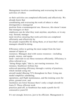 Management involves coordinating and overseeing the work
activities of others
so their activities are completed efficiently and effectively. We
already know that
coordinating and overseeing the work of others is what
distinguishes a managerial
position from a nonmanagerial one. However, this doesn’t mean
that managers or their
employees can do what they want anytime, anywhere, or in any
way. Instead, manage-
ment involves ensuring that work activities are completed
efficiently and effectively by
the people responsible for doing them, or at least that’s what
managers should be doing.
Efficiency refers to getting the most output from the least
amount of inputs or
resources. Managers deal with scarce resources—including
people, money, and equip-
ment—and want to use those resources efficiently. Efficiency is
often referred to as
“doing things right,” that is, not wasting resources. For
instance, Southwest Airlines has
achieved operating efficiency through a variety of practices,
which include using one
aircraft model (Boeing 737) throughout its fleet. Using one
model simplifies scheduling,
operations, and flight maintenance, and the training costs for
pilots, ground crew, and
mechanics are lower because there’s only a single aircraft to
learn.21 These efficient work
practices paid off, as Southwest has made a profit for 42
consecutive years!22
It’s not enough, however, just to be efficient. Management is
 