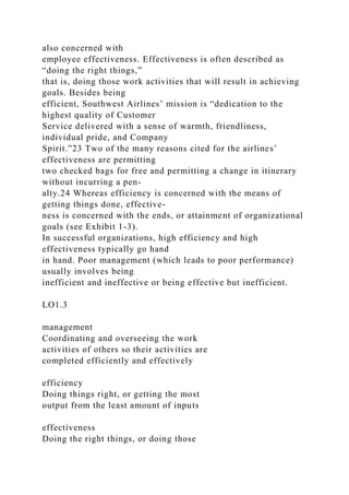 also concerned with
employee effectiveness. Effectiveness is often described as
“doing the right things,”
that is, doing those work activities that will result in achieving
goals. Besides being
efficient, Southwest Airlines’ mission is “dedication to the
highest quality of Customer
Service delivered with a sense of warmth, friendliness,
individual pride, and Company
Spirit.”23 Two of the many reasons cited for the airlines’
effectiveness are permitting
two checked bags for free and permitting a change in itinerary
without incurring a pen-
alty.24 Whereas efficiency is concerned with the means of
getting things done, effective-
ness is concerned with the ends, or attainment of organizational
goals (see Exhibit 1-3).
In successful organizations, high efficiency and high
effectiveness typically go hand
in hand. Poor management (which leads to poor performance)
usually involves being
inefficient and ineffective or being effective but inefficient.
LO1.3
management
Coordinating and overseeing the work
activities of others so their activities are
completed efficiently and effectively
efficiency
Doing things right, or getting the most
output from the least amount of inputs
effectiveness
Doing the right things, or doing those
 