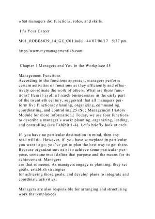 what managers do: functions, roles, and skills.
It’s Your Career
M01_ROBB5839_14_GE_C01.indd 44 07/06/17 5:37 pm
http://www.mymanagementlab.com
Chapter 1 Managers and You in the Workplace 45
Management Functions
According to the functions approach, managers perform
certain activities or functions as they efficiently and effec-
tively coordinate the work of others. What are these func-
tions? Henri Fayol, a French businessman in the early part
of the twentieth century, suggested that all managers per-
form five functions: planning, organizing, commanding,
coordinating, and controlling.25 (See Management History
Module for more information.) Today, we use four functions
to describe a manager’s work: planning, organizing, leading,
and controlling (see Exhibit 1-4). Let’s briefly look at each.
If you have no particular destination in mind, then any
road will do. However, if you have someplace in particular
you want to go, you’ve got to plan the best way to get there.
Because organizations exist to achieve some particular pur-
pose, someone must define that purpose and the means for its
achievement. Managers
are that someone. As managers engage in planning, they set
goals, establish strategies
for achieving those goals, and develop plans to integrate and
coordinate activities.
Managers are also responsible for arranging and structuring
work that employees
 