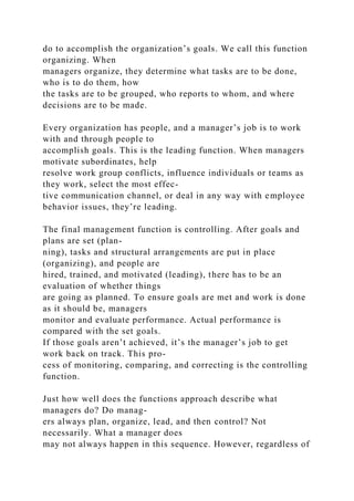 do to accomplish the organization’s goals. We call this function
organizing. When
managers organize, they determine what tasks are to be done,
who is to do them, how
the tasks are to be grouped, who reports to whom, and where
decisions are to be made.
Every organization has people, and a manager’s job is to work
with and through people to
accomplish goals. This is the leading function. When managers
motivate subordinates, help
resolve work group conflicts, influence individuals or teams as
they work, select the most effec-
tive communication channel, or deal in any way with employee
behavior issues, they’re leading.
The final management function is controlling. After goals and
plans are set (plan-
ning), tasks and structural arrangements are put in place
(organizing), and people are
hired, trained, and motivated (leading), there has to be an
evaluation of whether things
are going as planned. To ensure goals are met and work is done
as it should be, managers
monitor and evaluate performance. Actual performance is
compared with the set goals.
If those goals aren’t achieved, it’s the manager’s job to get
work back on track. This pro-
cess of monitoring, comparing, and correcting is the controlling
function.
Just how well does the functions approach describe what
managers do? Do manag-
ers always plan, organize, lead, and then control? Not
necessarily. What a manager does
may not always happen in this sequence. However, regardless of
 