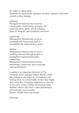 the order in which these
functions are performed, managers do plan, organize, lead, and
control as they manage.
planning
Management function that involves
setting goals, establishing strategies for
achieving those goals, and developing
plans to integrate and coordinate activities
organizing
Management function that involves
arranging and structuring work to
accomplish the organization’s goals
leading
Management function that involves
working with and through people to
accomplish organizational goals
controlling
Management function that involves
monitoring, comparing, and correcting
work performance
Leading is an important function of The
Container Store manager Jaimie Moeller (left).
She influences the behavior of employees by
leading them in a team huddle before they begin
their work day. Coaching employees to succeed
in the store’s team-selling environment helps
Moeller achieve the store’s sales performance
and customer service goals.
Source: ZUMA Press Inc/Alamy
Planning
 