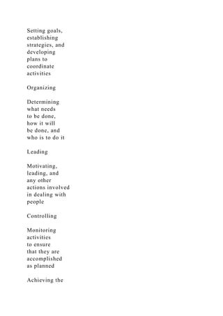Setting goals,
establishing
strategies, and
developing
plans to
coordinate
activities
Organizing
Determining
what needs
to be done,
how it will
be done, and
who is to do it
Leading
Motivating,
leading, and
any other
actions involved
in dealing with
people
Controlling
Monitoring
activities
to ensure
that they are
accomplished
as planned
Achieving the
 