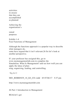 activities
to ensure
that they are
accomplished
as planned
Achieving the
organization’s
stated
purposes
Exhibit 1-4
Four Functions of Management
Although the functions approach is a popular way to describe
what managers do,
some have argued that it isn’t relevant.26 So let’s look at
another perspective.
If your professor has assigned this, go to
www.mymanagementlab.com to complete the
Simulation: What Is Management? and see how well you can
apply the ideas of plan-
ning, organizing, leading, and controlling.
Try It 1!
M01_ROBB5839_14_GE_C01.indd 45 07/06/17 5:37 pm
http://www.mymanagementlab.com
46 Part 1 Introduction to Management
REALlet’s get
 