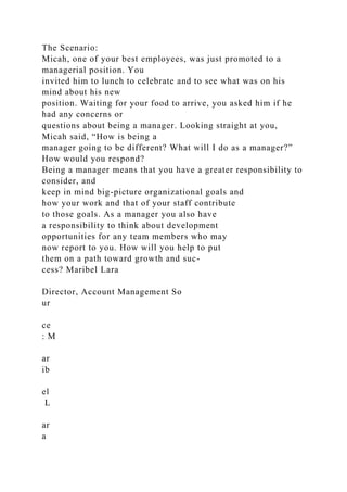 The Scenario:
Micah, one of your best employees, was just promoted to a
managerial position. You
invited him to lunch to celebrate and to see what was on his
mind about his new
position. Waiting for your food to arrive, you asked him if he
had any concerns or
questions about being a manager. Looking straight at you,
Micah said, “How is being a
manager going to be different? What will I do as a manager?”
How would you respond?
Being a manager means that you have a greater responsibility to
consider, and
keep in mind big-picture organizational goals and
how your work and that of your staff contribute
to those goals. As a manager you also have
a responsibility to think about development
opportunities for any team members who may
now report to you. How will you help to put
them on a path toward growth and suc-
cess? Maribel Lara
Director, Account Management So
ur
ce
: M
ar
ib
el
L
ar
a
 