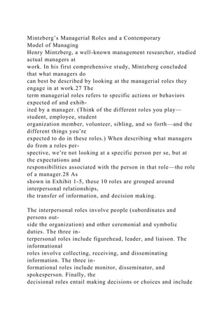Mintzberg’s Managerial Roles and a Contemporary
Model of Managing
Henry Mintzberg, a well-known management researcher, studied
actual managers at
work. In his first comprehensive study, Mintzberg concluded
that what managers do
can best be described by looking at the managerial roles they
engage in at work.27 The
term managerial roles refers to specific actions or behaviors
expected of and exhib-
ited by a manager. (Think of the different roles you play—
student, employee, student
organization member, volunteer, sibling, and so forth—and the
different things you’re
expected to do in these roles.) When describing what managers
do from a roles per-
spective, we’re not looking at a specific person per se, but at
the expectations and
responsibilities associated with the person in that role—the role
of a manager.28 As
shown in Exhibit 1-5, these 10 roles are grouped around
interpersonal relationships,
the transfer of information, and decision making.
The interpersonal roles involve people (subordinates and
persons out-
side the organization) and other ceremonial and symbolic
duties. The three in-
terpersonal roles include figurehead, leader, and liaison. The
informational
roles involve collecting, receiving, and disseminating
information. The three in-
formational roles include monitor, disseminator, and
spokesperson. Finally, the
decisional roles entail making decisions or choices and include
 
