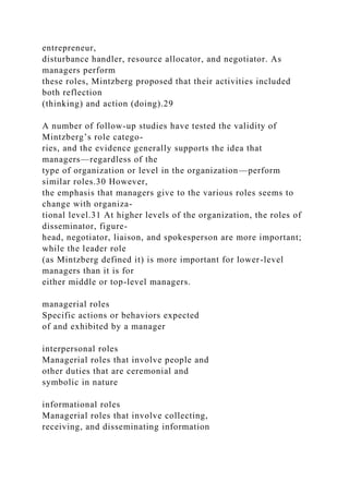 entrepreneur,
disturbance handler, resource allocator, and negotiator. As
managers perform
these roles, Mintzberg proposed that their activities included
both reflection
(thinking) and action (doing).29
A number of follow-up studies have tested the validity of
Mintzberg’s role catego-
ries, and the evidence generally supports the idea that
managers—regardless of the
type of organization or level in the organization—perform
similar roles.30 However,
the emphasis that managers give to the various roles seems to
change with organiza-
tional level.31 At higher levels of the organization, the roles of
disseminator, figure-
head, negotiator, liaison, and spokesperson are more important;
while the leader role
(as Mintzberg defined it) is more important for lower-level
managers than it is for
either middle or top-level managers.
managerial roles
Specific actions or behaviors expected
of and exhibited by a manager
interpersonal roles
Managerial roles that involve people and
other duties that are ceremonial and
symbolic in nature
informational roles
Managerial roles that involve collecting,
receiving, and disseminating information
 