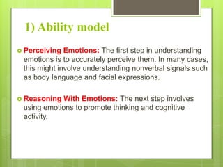 1) Ability model
 Perceiving

Emotions: The first step in understanding
emotions is to accurately perceive them. In many cases,
this might involve understanding nonverbal signals such
as body language and facial expressions.

 Reasoning

With Emotions: The next step involves
using emotions to promote thinking and cognitive
activity.

 