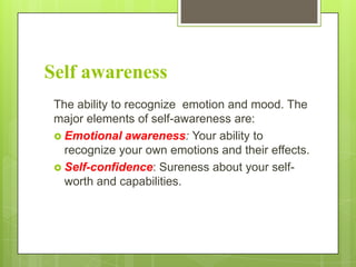Self awareness
The ability to recognize emotion and mood. The
major elements of self-awareness are:
 Emotional awareness: Your ability to
recognize your own emotions and their effects.
 Self-confidence: Sureness about your selfworth and capabilities.

 