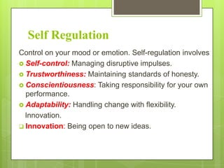 Self Regulation
Control on your mood or emotion. Self-regulation involves
 Self-control: Managing disruptive impulses.
 Trustworthiness: Maintaining standards of honesty.
 Conscientiousness: Taking responsibility for your own
performance.
 Adaptability: Handling change with flexibility.
Innovation.
 Innovation: Being open to new ideas.

 
