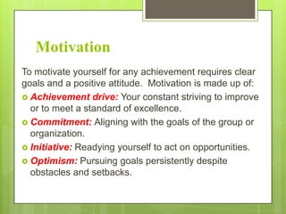 Motivation
To motivate yourself for any achievement requires clear
goals and a positive attitude. Motivation is made up of:
 Achievement drive: Your constant striving to improve
or to meet a standard of excellence.
 Commitment: Aligning with the goals of the group or
organization.
 Initiative: Readying yourself to act on opportunities.
 Optimism: Pursuing goals persistently despite
obstacles and setbacks.

 