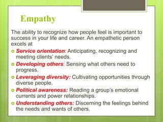 Empathy
The ability to recognize how people feel is important to
success in your life and career. An empathetic person
excels at
 Service orientation: Anticipating, recognizing and
meeting clients’ needs.
 Developing others: Sensing what others need to
progress.
 Leveraging diversity: Cultivating opportunities through
diverse people.
 Political awareness: Reading a group’s emotional
currents and power relationships.
 Understanding others: Discerning the feelings behind
the needs and wants of others.

 